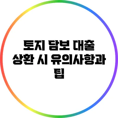 토지 담보 대출 상환 시 유의사항과 팁