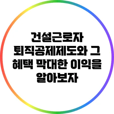 건설근로자 퇴직공제제도와 그 혜택: 막대한 이익을 알아보자