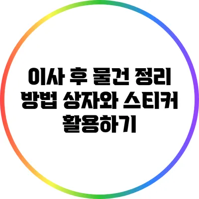 이사 후 물건 정리 방법: 상자와 스티커 활용하기